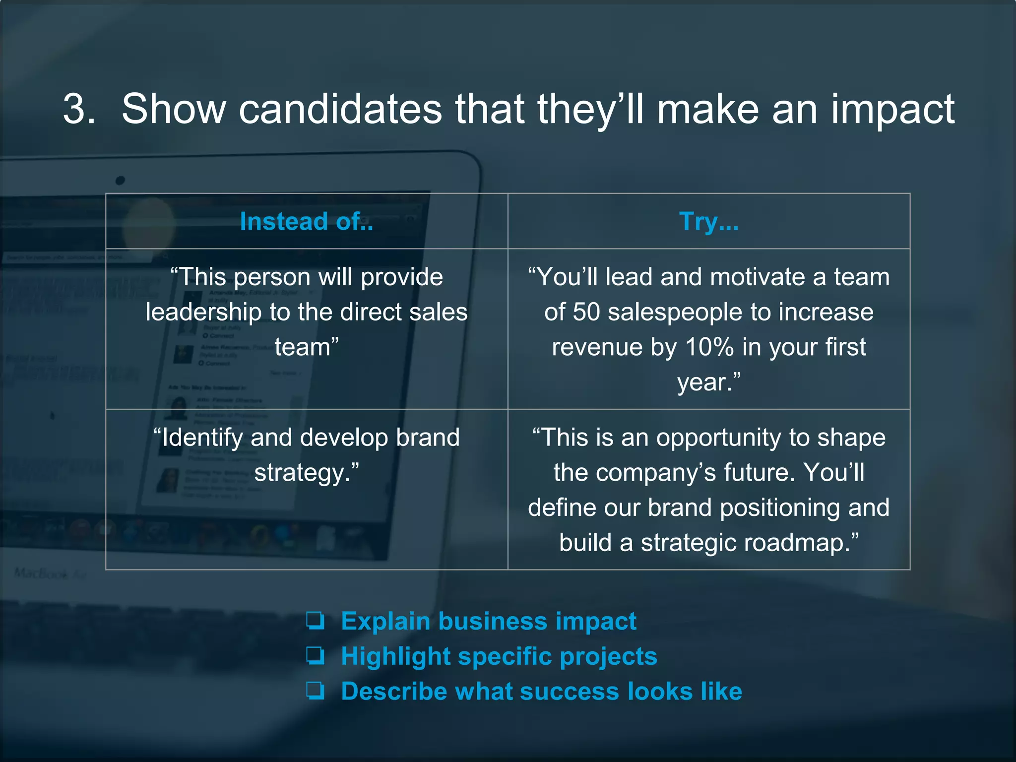 3. Show candidates that they’ll make an impact
Instead of.. Try...
“This person will provide
leadership to the direct sales
team”
“You’ll lead and motivate a team
of 50 salespeople to increase
revenue by 10% in your first
year.”
“Identify and develop brand
strategy.”
“This is an opportunity to shape
the company’s future. You’ll
define our brand positioning and
build a strategic roadmap.”
❏ Explain business impact
❏ Highlight specific projects
❏ Describe what success looks like
 