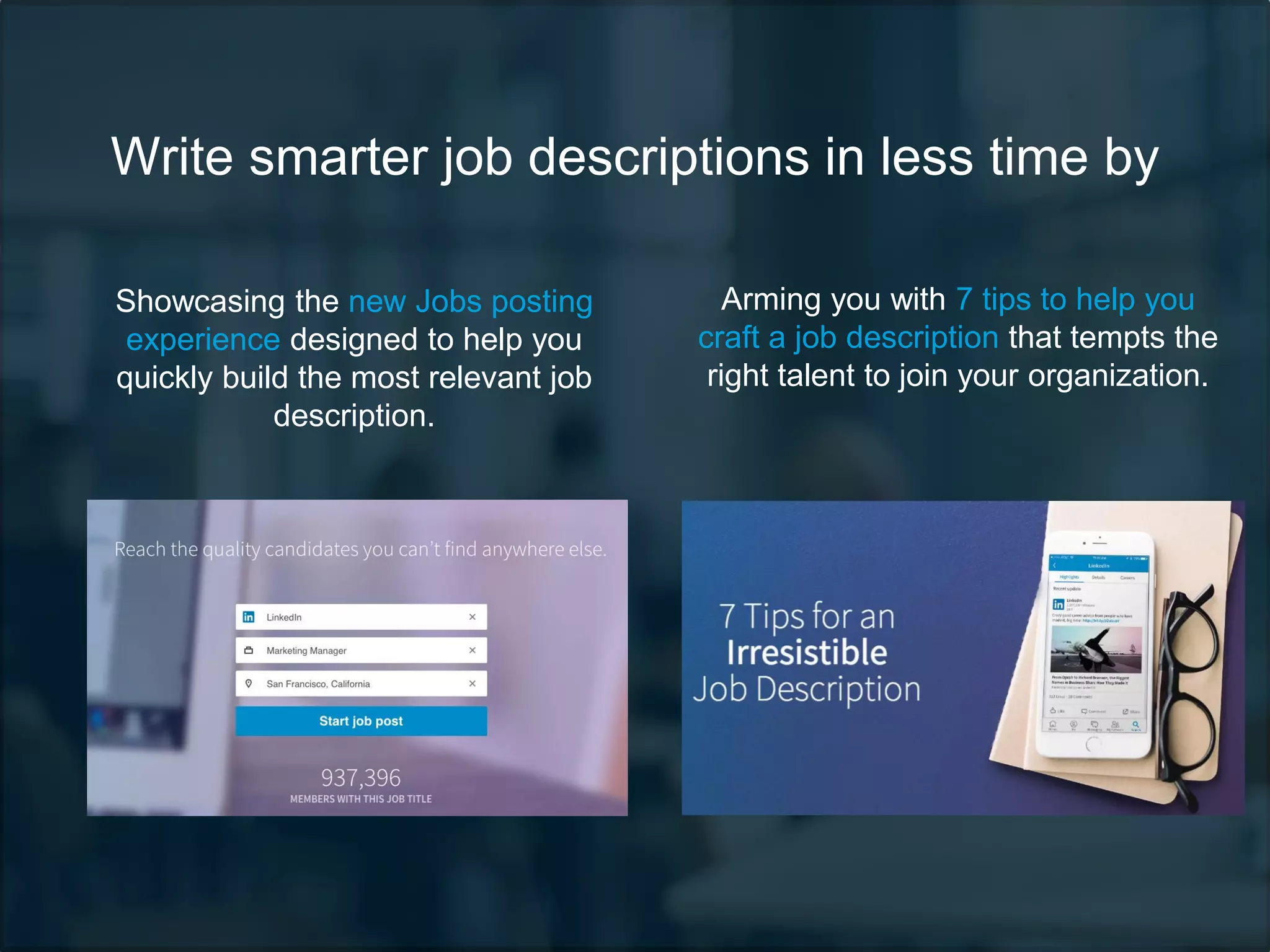 Write smarter job descriptions in less time by
Showcasing the new Jobs posting
experience designed to help you
quickly build the most relevant job
description.
Arming you with 7 tips to help you
craft a job description that tempts the
right talent to join your organization.
 