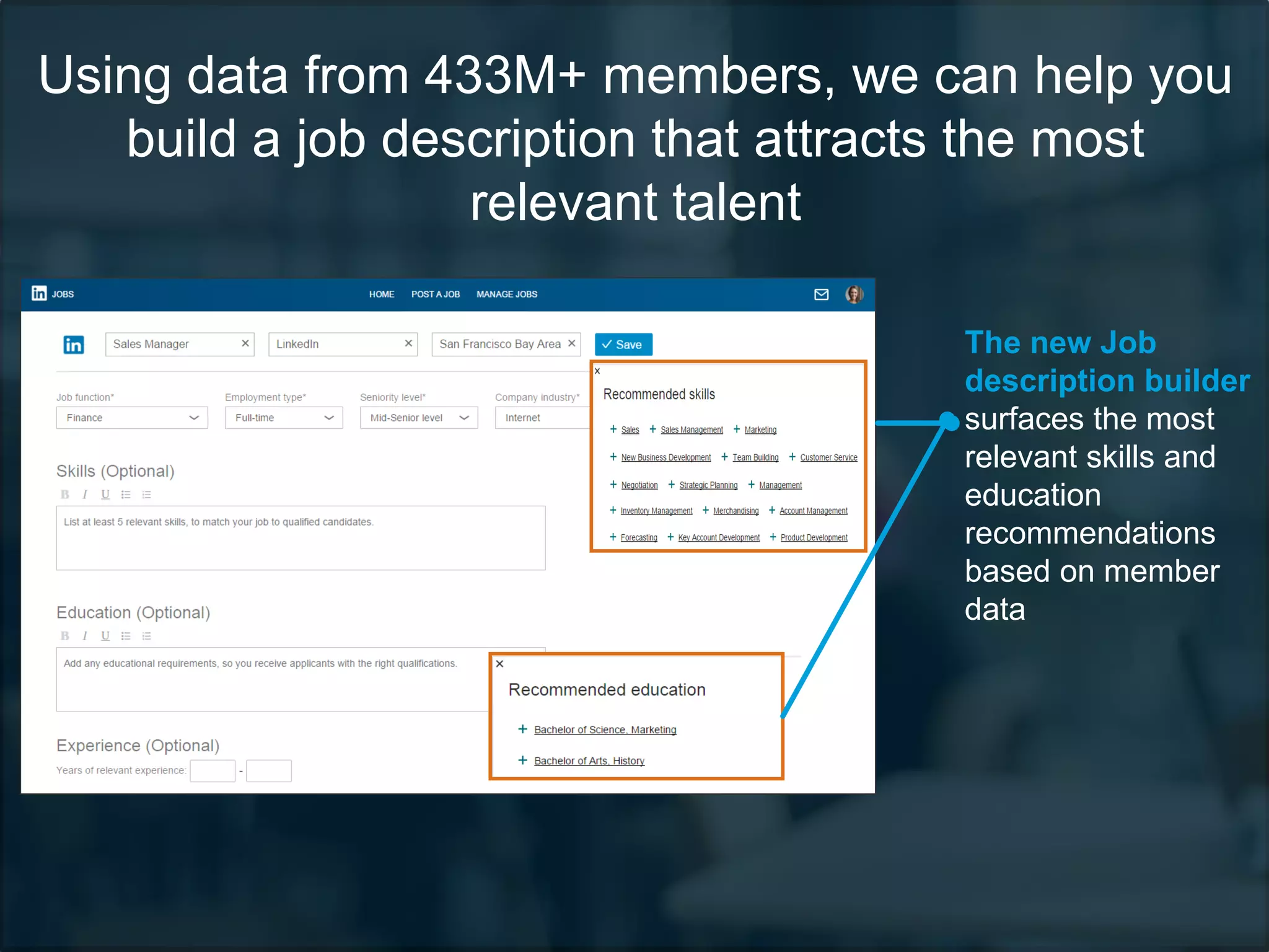 Using data from 433M+ members, we can help you
build a job description that attracts the most
relevant talent
The new Job
description builder
surfaces the most
relevant skills and
education
recommendations
based on member
data
 