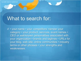 What to search for:• your name • your competitors’ names• your category • your product, services, event names • CEO or well-known personalities associated with your organization • brands and taglines • URLs for your blog, web site, online communities • industry terms or other phrases • your strengths and weaknesses.true twitter tales from @Adbroad