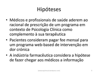 Hipóteses
• Médicos e profissionais de saúde aderem ao
  racional de prescrição de um programa em
  contexto de Psicologia Clínica como
  complemento à sua terapêutica
• Pacientes consideram pagar fee mensal para
  um programa web-based de intervenção em
  dor crónica
• A indústria farmacêutica considera a hipótese
  de fazer chegar aos médicos a informação

                 (www.topclinical.wordpress.com)   9
 