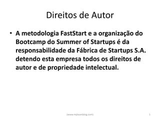 Direitos de Autor
• A metodologia FastStart e a organização do
  Bootcamp do Summer of Startups é da
  responsabilidade da Fábrica de Startups S.A.
  detendo esta empresa todos os direitos de
  autor e de propriedade intelectual.




                   (www.myteamblog.com)          1
 