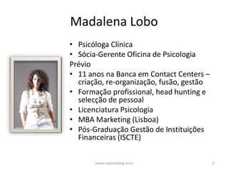 Madalena Lobo
• Psicóloga Clínica
• Sócia-Gerente Oficina de Psicologia
Prévio
• 11 anos na Banca em Contact Centers –
  criação, re-organização, fusão, gestão
• Formação profissional, head hunting e
  selecção de pessoal
• Licenciatura Psicologia
• MBA Marketing (Lisboa)
• Pós-Graduação Gestão de Instituições
  Financeiras (ISCTE)

       (www.myteamblog.com)                2
 