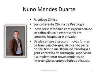 Nuno Mendes Duarte
  • Psicólogo Clínico
  • Sócio-Gerente Oficina de Psicologia
  • Inovador e metódico com experiência de
    trabalho clínico e empresarial em
    contexto hospitalar e privado.
  • Desde sempre a procurar novas formas
    de fazer psicoterapia, dedicando parte
    do seu tempo na Oficina de Psicologia a
    gerir contextos de formação, supervisão
    e a implementar novos modelos de
    intervenção psicoterapêuticos eficazes.

         (www.myteamblog.com)             3
 