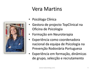 Vera Martins
• Psicóloga Clínica
• Gestora de projecto TopClinical na
  Oficina de Psicologia
• Formação em Neuroterapia
• Experiência como coordenadora
  nacional da equipa de Psicologia na
  Prevenção Rodoviária Portuguesa
• Experiência em formação, dinâmicas
  de grupo, selecção e recrutamento

      (www.myteamblog.com)              4
 