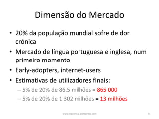 Dimensão do Mercado
• 20% da população mundial sofre de dor
  crónica
• Mercado de língua portuguesa e inglesa, num
  primeiro momento
• Early-adopters, internet-users
• Estimativas de utilizadores finais:
  – 5% de 20% de 86.5 milhões = 865 000
  – 5% de 20% de 1 302 milhões = 13 milhões

                  www.topclinical.wordpress.com   8
 