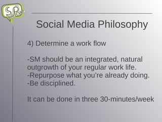 Social Media Philosophy 4) Determine a work flow -SM should be an integrated, natural outgrowth of your regular work life. -Repurpose what you’re already doing. -Be disciplined. It can be done in three 30-minutes/week 