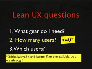 Lean UX questions

  1. What gear do I need?
  2. How many users? >=0*
  3.Which users?
* 2: Ideally, small n and iterate....