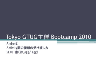 Tokyo GTUG主催 Bootcamp 2010
Android:
Activity間の情報の受け渡し方
江川 崇（@t_egg/ egg）
 