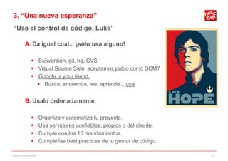 3. “Una nueva esperanza”
“Usa el control de código, Luke”

           A. Da igual cual... ¡sólo usa alguno!

                 Subversion, git, hg, CVS
                 Visual Source Safe, aceptamos pulpo como SCM?
                 Google is your friend.
                   Busca, encuentra, lee, aprende... usa.


           B. Usalo ordenadamente

                       Organiza y automatiza tu proyecto.
                       Usa servidores confiables, propios o del cliente.
                       Cumple con los 10 mandamientos.
                       Cumple las best practices de tu gestor de código.

Gestión código fuente                                                       11
 