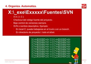 4. Organiza. Automatiza.

       X:_exeExxxxxFuentesSVN
                X in { I, C }
                Checkout del código fuente del proyecto.
                Bajo control de versiones siempre.
                SVN o nombre descriptivo. Ejemplo:
                  En local C: puede trabajarse en el trunk o en un branch.
                  En directorio de proyecto I: todo el árbol.




Gestión código fuente                                                         16
 