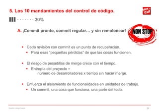 5. Los 10 mandamientos del control de código.
▊▊▊ · · · · · · · 30%

           A. ¡Commit pronto, commit regular… y sin remolonear!


                 Cada revisión con commit es un punto de recuperación.
                   Para esas “pequeñas pérdidas” de que las cosas funcionen.

                 El riesgo de pesadillas de merge crece con el tiempo.
                   Entropía del proyecto =
                         número de desarrolladores x tiempo sin hacer merge.

                 Enfuerza el aislamiento de funcionalidades en unidades de trabajo.
                   Un commit, una cosa que funciona, una parte del todo.



Gestión código fuente                                                                  24
 