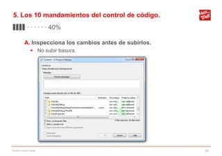 5. Los 10 mandamientos del control de código.
▊▊▊▊ · · · · · · 40%

           A. Inspecciona los cambios antes de subirlos.
                 No subir basura.




Gestión código fuente                                      25
 