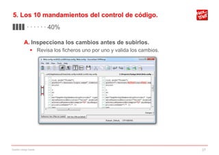 5. Los 10 mandamientos del control de código.
▊▊▊▊ · · · · · · 40%

           A. Inspecciona los cambios antes de subirlos.
                 Revisa los ficheros uno por uno y valida los cambios.




Gestión código fuente                                                     27
 