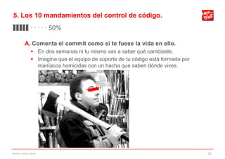 5. Los 10 mandamientos del control de código.
▊▊▊▊▊ · · · · · 50%

           A. Comenta el commit como si te fuese la vida en ello.
                 En dos semanas ni tu mismo vas a saber qué cambiaste.
                 Imagina que el equipo de soporte de tu código está formado por
                  maníacos homicidas con un hacha que saben dónde vives.




Gestión código fuente                                                              28
 
