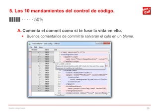 5. Los 10 mandamientos del control de código.
▊▊▊▊▊ · · · · · 50%

           A. Comenta el commit como si te fuse la vida en ello.
                 Buenos comentarios de commit te salvarán el culo en un blame.




Gestión código fuente                                                             29
 