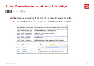 5. Los 10 mandamientos del control de código.
▊▊▊▊▊ · · · · · 50%

           A. Comenta el commit como si te fuse la vida en ello.
                 Los comentarios de commit son la crónica de tu proyecto.




Gestión código fuente                                                        30
 