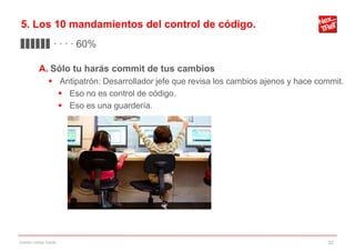 5. Los 10 mandamientos del control de código.
▊▊▊▊▊▊ · · · · 60%

           A. Sólo tu harás commit de tus cambios
                 Antipatrón: Desarrollador jefe que revisa los cambios ajenos y hace commit.
                   Eso no es control de código.
                   Eso es una guardería.




Gestión código fuente                                                                   32
 