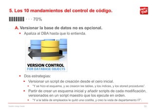 5. Los 10 mandamientos del control de código.
▊▊▊▊▊▊▊ · · · 70%
        A. Versionar la base de datos no es opcional.
              Apaliza al DBA hasta que lo entienda.




              Dos estrategias:
                Versionar un script de creación desde el cero inicial.
                           “Y se hizo el esquema, y se crearon las tablas, y los índices, y los stored procedures”.
                    Partir de crear un esquema inicial y añadir scripts de cada modificación,
                     versionados en un script maestro que los ejecute en orden.
                           “Y a la tabla de empleados le quitó una costilla, y creo la vista de departamento IT”.
Gestión código fuente                                                                                                33
 