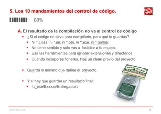 5. Los 10 mandamientos del control de código.
▊▊▊▊▊▊▊▊ · · 80%

           A. El resultado de la compilación no va al control de código
                 ¿Si el código no sirve para compilarlo, para qué lo guardas?
                   Ni *.class, ni *.jar, ni *.obj, ni *.exe, ni *.gaitas.
                   No tiene sentido y sólo vas a fastidiar a tu equipo.
                   Usa las herramientas para ignorar extensiones y directorios.
                   Cuando incorpores ficheros, haz un clean previo del proyecto.

                 Guarda lo mínimo que define el proyecto.

                 Y si hay que guardar un resultado final:
                   I:_exeExxxxxEntregados




Gestión código fuente                                                               34
 