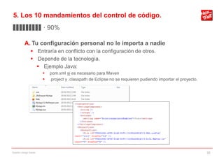5. Los 10 mandamientos del control de código.
▊▊▊▊▊▊▊▊▊ · 90%

           A. Tu configuración personal no le importa a nadie
                 Entraría en conflicto con la configuración de otros.
                 Depende de la tecnología.
                   Ejemplo Java:
                           pom.xml si es necesario para Maven
                           .project y .classpath de Eclipse no se requieren pudiendo importar el proyecto.




Gestión código fuente                                                                                         35
 