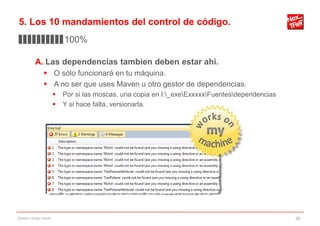 5. Los 10 mandamientos del control de código.
▊▊▊▊▊▊▊▊▊▊100%

           A. Las dependencias tambien deben estar ahí.
                 O sólo funcionará en tu máquina.
                 A no ser que uses Maven u otro gestor de dependencias.
                           Por si las moscas, una copia en I:_exeExxxxxFuentesdependencias
                           Y si hace falta, versionarla.




Gestión código fuente                                                                             36
 
