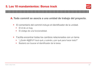 5. Los 10 mandamientos: Bonus track
▊▊▊▊▊▊▊▊▊▊▊▊▊▊▊▊▊▊▊▊▊▊▊▊▊▊▊▊▊▊▊▊▊▊▊▊▊▊▊▊▊▊▊▊▊▊▊▊▊▊▊▊▊▊▊▊▊▊▊▊▊

           A. Todo commit se asocia a una unidad de trabajo del proyecto.

                 El comentario del commit incluye el identificador de la unidad.
                           El id de un bug.
                           El código de una funcionalidad.


                 Facilita encontrar todas los cambios relacionados con un tema
                           “¿Quién #@$%!!! tocó qué y cuándo y por qué para hacer ésto?”
                           Bastará con buscar el identificador de la tarea.




Gestión código fuente                                                                       37
 