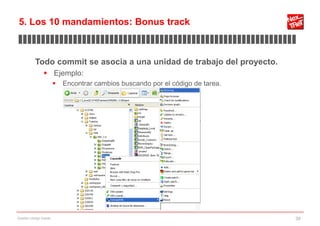 5. Los 10 mandamientos: Bonus track
▊▊▊▊▊▊▊▊▊▊▊▊▊▊▊▊▊▊▊▊▊▊▊▊▊▊▊▊▊▊▊▊▊▊▊▊▊▊▊▊▊▊▊▊▊▊▊▊▊▊▊▊▊▊▊▊▊▊▊▊▊

           Todo commit se asocia a una unidad de trabajo del proyecto.
                 Ejemplo:
                           Encontrar cambios buscando por el código de tarea.




Gestión código fuente                                                            39
 