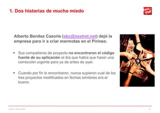 1. Dos historias de mucho miedo




      Alberto Benitez Cazorla (abc@nextret.net) dejó la
      empresa para ir a criar marmotas en el Pirineo.

      Sus compañeros de proyecto no encontraron el código
       fuente de su aplicación el día que había que hacer una
       corrección urgente para ya de antes de ayer.

      Cuando por fin lo encontraron, nunca supieron cual de los
       tres proyectos modificados en fechas similares era el
       bueno.




Gestión código fuente                                              4
 