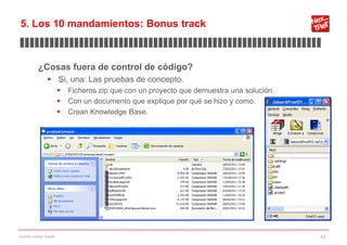 5. Los 10 mandamientos: Bonus track
▊▊▊▊▊▊▊▊▊▊▊▊▊▊▊▊▊▊▊▊▊▊▊▊▊▊▊▊▊▊▊▊▊▊▊▊▊▊▊▊▊▊▊▊▊▊▊▊▊▊▊▊▊▊▊▊▊▊▊▊▊

           ¿Cosas fuera de control de código?
                 Si, una: Las pruebas de concepto.
                           Ficheros zip que con un proyecto que demuestra una solución.
                           Con un documento que explique por qué se hizo y como.
                           Crean Knowledge Base.




Gestión código fuente                                                                      42
 