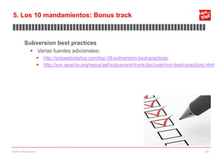 5. Los 10 mandamientos: Bonus track
▊▊▊▊▊▊▊▊▊▊▊▊▊▊▊▊▊▊▊▊▊▊▊▊▊▊▊▊▊▊▊▊▊▊▊▊▊▊▊▊▊▊▊▊▊▊▊▊▊▊▊▊▊▊▊▊▊▊▊▊▊

           Subversion best practices
                 Varias fuentes adicionales:
                           http://solowebstartup.com/top-18-subversion-best-practices
                           http://svn.apache.org/repos/asf/subversion/trunk/doc/user/svn-best-practices.html




Gestión código fuente                                                                                   43
 