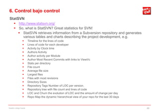 6. Control bajo control
 StatSVN
       http://www.statsvn.org/
       So, what is StatSVN? Great statistics for SVN!
         StatSVN retrieves information from a Subversion repository and generates
           various tables and charts describing the project development, e.g.
                       Timeline for the lines of code
                       Lines of code for each developer
                       Activity by Clock time
                       Authors Activity
                       Author activity per Module
                       Author Most Recent Commits with links to ViewVc
                       Stats per directory
                       File count
                       Average file size
                       Largest files
                       Files with most revisions
                       Directory Sizes
                       Repository Tags Number of LOC per version.
                       Repository tree with file count and lines of code
                       LOC and Churn the evolution of LOC and the amount of change per day
                       Repo Map the dynamic hierarchical view of your repo for the last 30 days


Gestión código fuente                                                                              46
 