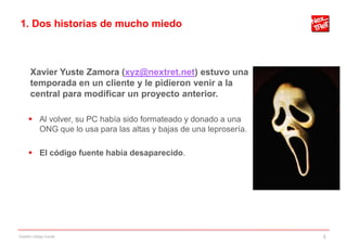 1. Dos historias de mucho miedo



      Xavier Yuste Zamora (xyz@nextret.net) estuvo una
      temporada en un cliente y le pidieron venir a la
      central para modificar un proyecto anterior.

      Al volver, su PC había sido formateado y donado a una
       ONG que lo usa para las altas y bajas de una leprosería.

      El código fuente había desaparecido.




Gestión código fuente                                             5
 