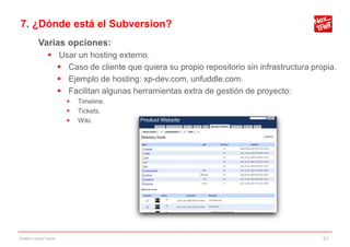 7. ¿Dónde está el Subversion?
           Varias opciones:
                 Usar un hosting externo.
                   Caso de cliente que quiera su propio repositorio sin infrastructura propia.
                   Ejemplo de hosting: xp-dev.com, unfuddle.com.
                   Facilitan algunas herramientas extra de gestión de proyecto:
                           Timeline.
                           Tickets.
                           Wiki.




Gestión código fuente                                                                      51
 