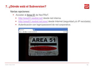 7. ¿Dónde está el Subversion?
           Varias opciones:
                 Acceder al Area 51 de NexTReT.
                   http://area51.nextret.net/ desde red interna.
                   http://area51.nextret.net:xxxx/ desde Internet (seguridad y/o IP reciclada).
                   Autenticación con login/password de red corporativa.




Gestión código fuente                                                                      52
 