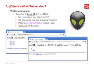 7. ¿Dónde está el Subversion?
           Varias opciones:
                 Acceder al Area 51 de NexTReT.
                   Un repositorio por año /repo12
                   Un directorio raíz por proyecto /Exxxxx
                   Pedir a dsv@nextret.net (futuro: sau)
                   StatSVN on the way…




Gestión código fuente                                         53
 