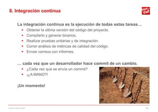 8. Integración continua

           La integración continua es la ejecución de todas estas tareas…
                       Obtener la última versión del código del proyecto.
                       Compilarlo y generar binarios.
                       Realizar pruebas unitarias y de integración.
                       Correr análisis de métricas de calidad del código.
                       Enviar correos con informes.


           … cada vez que un desarrollador hace commit de un cambio.
                 ¿Cada vez que se envía un commit?
                 ¡¿A MANO?!

           ¡Un momento!




Gestión código fuente                                                        55
 