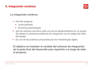 8. Integración continua

           La integración continua

                 Permite asegurar
                   continuamente
                   de forma automatizada
                 que los cambios que lleva cada uno de los desarrolladores en un equipo
                  de trabajo no presenta problemas de integración con el código del resto
                  del equipo.
                 Es una de las prácticas propuestas por las metodologías ágiles.


                 El objetivo es trasladar la variable del esfuerzo de integración
                 de la parte final del desarrollo para repartirlo a lo largo de todo
                 el proyecto.



Gestión código fuente                                                                   58
 