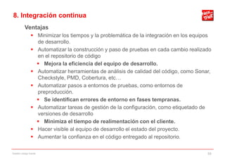 8. Integración continua
           Ventajas
                 Minimizar los tiempos y la problemática de la integración en los equipos
                  de desarrollo.
                 Automatizar la construcción y paso de pruebas en cada cambio realizado
                  en el repositorio de código
                   Mejora la eficiencia del equipo de desarrollo.
                 Automatizar herramientas de análisis de calidad del código, como Sonar,
                  Checkstyle, PMD, Cobertura, etc…
                 Automatizar pasos a entornos de pruebas, como entornos de
                  preproducción.
                   Se identifican errores de entorno en fases tempranas.
                 Automatizar tareas de gestión de la configuración, como etiquetado de
                  versiones de desarrollo
                   Minimiza el tiempo de realimentación con el cliente.
                 Hacer visible al equipo de desarrollo el estado del proyecto.
                 Aumentar la confianza en el código entregado al repositorio.

Gestión código fuente                                                                   59
 