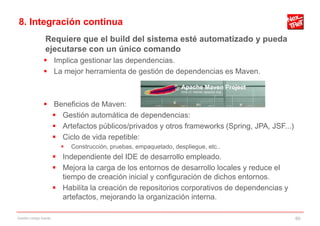 8. Integración continua
                 Requiere que el build del sistema esté automatizado y pueda
                 ejecutarse con un único comando
                 Implica gestionar las dependencias.
                 La mejor herramienta de gestión de dependencias es Maven.



                 Beneficios de Maven:
                   Gestión automática de dependencias:
                   Artefactos públicos/privados y otros frameworks (Spring, JPA, JSF...)
                   Ciclo de vida repetible:
                             Construcción, pruebas, empaquetado, despliegue, etc..
                         Independiente del IDE de desarrollo empleado.
                         Mejora la carga de los entornos de desarrollo locales y reduce el
                          tiempo de creación inicial y configuración de dichos entornos.
                         Habilita la creación de repositorios corporativos de dependencias y
                          artefactos, mejorando la organización interna.

Gestión código fuente                                                                           60
 