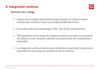 8. Integración continua
           Self-test del código

                 Implica que el código desarrollado tenga siempre al menos pruebas
                  unitarias que cubran el mayor porcentaje posible del mismo.

                 Es posible aplicando metodología TDD: Test Driven Development.

                 TDD garantiza que el juego de pruebas evoluciona acorde a la evolución
                  del sistema, al ser necesario plantear la prueba antes del componente a
                  desarrollar.

                 La integración continua potencia sus beneficios al garantizar la ejecución
                  automática de ese juego de pruebas de forma continua.




Gestión código fuente                                                                     61
 