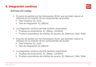 8. Integración continua
           Self-test del código

                 El punto de partida son los frameworks XUnit, que permiten reducir el
                  esfuerzo en la creación de los componentes de prueba:
                   Test Unitarios: Ej: JUnit.
                   Test de Integración: Ej: DBUnit.

                 La integración continua permite también automatizar:
                   Pruebas de rendimiento, Ej: JMeter, JUnitPerf.
                   Pruebas automáticas de interfaz de usuario, Ej: Selenium, Sahi, Watir.

                 El punto de partida son los frameworks XUnit, que permiten reducir el
                  esfuerzo en la creación de los componentes de prueba:
                   Test Unitarios: Ej: JUnit.
                   Test de Integración: Ej: DBUnit.

                 La integración continua permite también automatizar:
                   Pruebas de rendimiento, Ej: JMeter, JUnitPerf.
                   Pruebas automáticas de interfaz de usuario, Ej: Selenium, Sahi, Watir.


Gestión código fuente                                                                        62
 