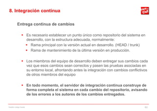 8. Integración continua

           Entrega continua de cambios

                 Es necesario establecer un punto único como repositorio del sistema en
                  desarrollo, con la estructura adecuada, normalmente:
                   Rama principal con la versión actual en desarrollo. (HEAD / trunk)
                   Rama de mantenimiento de la última versión en producción.

                 Los miembros del equipo de desarrollo deben entregar sus cambios cada
                  vez que esos cambios sean correctos y pasen las pruebas asociadas en
                  su entorno local, afrontando antes la integración con cambios conflictivos
                  de otros miembros del equipo

                 En todo momento, el servidor de integración continua construye de
                  forma completa el sistema en cada cambio del repositorio, avisando
                  de los errores a los autores de los cambios entregados.


Gestión código fuente                                                                     63
 
