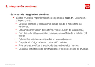 8. Integración continua

           Servidor de integración continua
                 Existen múltiples implementaciones disponibles: Hudson, Continuum,
                  Cruise Control...
                   Detectar cambios y descargar el código desde el repositorio de
                    versiones.
                   Lanzar la construcción del sistema, y la ejecución de las pruebas.
                   Ejecutar automáticamente herramientas de análisis de la calidad del
                    código.
                   Publicar los artefactos generados en la construcción.
                   Etiquetar el código tras una construcción exitosa.
                   Ante errores, notificar al equipo de desarrollo de los mismos.
                   Gestionar el histórico de construcciones y de estadísticas de pruebas.




Gestión código fuente                                                                    64
 