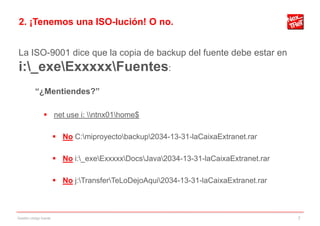 2. ¡Tenemos una ISO-lución! O no.


La ISO-9001 dice que la copia de backup del fuente debe estar en
i:_exeExxxxxFuentes:
           “¿Mentiendes?”

                 net use i: ntnx01home$

                         No C:miproyectobackup2034-13-31-laCaixaExtranet.rar

                         No i:_exeExxxxxDocsJava2034-13-31-laCaixaExtranet.rar

                         No j:TransferTeLoDejoAqui2034-13-31-laCaixaExtranet.rar



Gestión código fuente                                                                  7
 