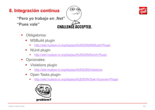 8. Integración continua
           “Pero yo trabajo en .Net”
           “Pues vale”

                 Obligatorios:
                   MSBuild plugin
                             http://wiki.hudson-ci.org/display/HUDSON/MSBuild+Plugin
                         NUnit plugin
                             http://wiki.hudson-ci.org/display/HUDSON/NUnit+Plugin
                 Opcionales:
                   Violations plugin
                             http://wiki.hudson-ci.org/display/HUDSON/Violations
                         Open Tasks plugin
                             http://wiki.hudson-ci.org/display/HUDSON/Task+Scanner+Plugin




Gestión código fuente                                                                        72
 