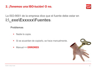 2. ¡Tenemos una ISO-lución! O no.


La ISO-9001 de la empresa dice que el fuente debe estar en
i:_exeExxxxxFuentes:
           Problemas

                 Nadie lo copia.

                 Si se acuerdan de copiarlo, se hace manualmente.

                 Manual == ERRORES




Gestión código fuente                                                8
 
