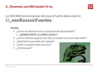 2. ¡Tenemos una ISO-lución! O no.


La ISO-9000 de la empresa dice que el fuente debe estar en
i:_exeExxxxxFuentes:
           Dudas
                 ¿Como se relaciona con la copia local del desarrollador?
                   ¿DONDE ESTÁ LA COPIA LOCAL?
                 ¿Como estamos seguros que todo lo copiado es lo que debe estar?
                 ¿Está todo lo que debe ser copiado?
                 ¿Todo lo copiado debe estar ahí?
                 ¿Gromenauer?




Gestión código fuente                                                               9
 