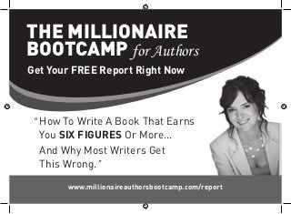 THE MILLIONAIRE
BOOTCAMP for Authors
Get Your FREE Report Right Now



 “ How To Write A Book That Earns
   You SIX FIGURES Or More...
   And Why Most Writers Get
   This Wrong.”

       www.millionaireauthorsbootcamp.com/report
 