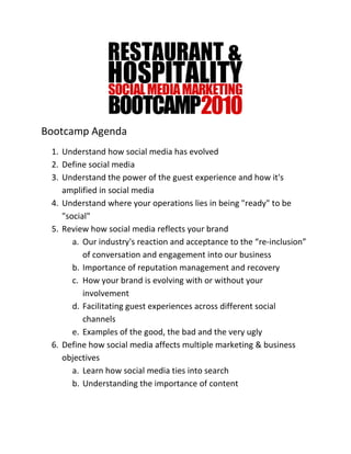 Bootcamp Agenda
 1. Understand how social media has evolved
 2. Define social media
 3. Understand the power of the guest experience and how it's
    amplified in social media
 4. Understand where your operations lies in being "ready" to be
    "social"
 5. Review how social media reflects your brand
       a. Our industry's reaction and acceptance to the “re-inclusion”
          of conversation and engagement into our business
       b. Importance of reputation management and recovery
       c. How your brand is evolving with or without your
          involvement
       d. Facilitating guest experiences across different social
          channels
       e. Examples of the good, the bad and the very ugly
 6. Define how social media affects multiple marketing & business
    objectives
       a. Learn how social media ties into search
       b. Understanding the importance of content
 
